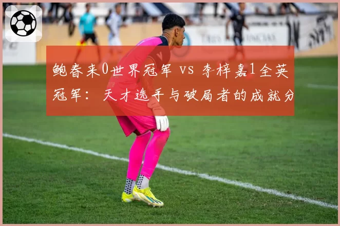 鲍春来0世界冠军 vs 李梓嘉1全英冠军:天才选手与破局者的成就分野