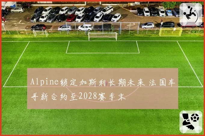 Alpine锁定加斯利长期未来 法国车手新合约至2028赛季末