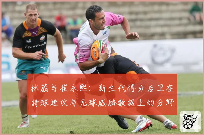 林葳与崔永熙：新生代得分后卫在持球进攻与无球威胁数据上的分野