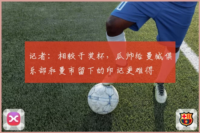 记者:相较于奖杯,瓜帅给曼城俱乐部和曼市留下的印记更难得