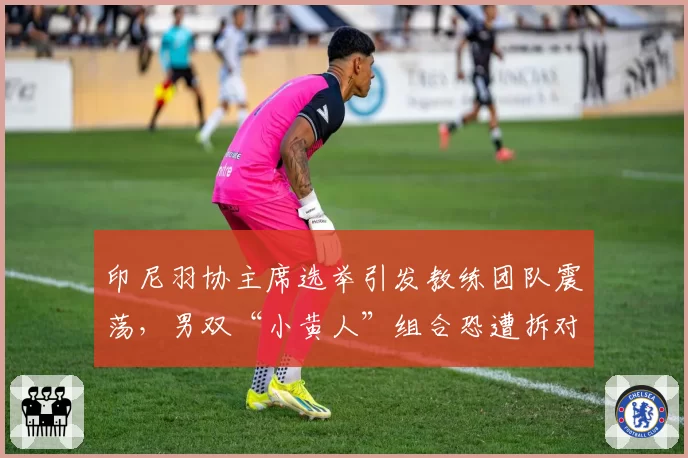 印尼羽协主席选举引发教练团队震荡,男双“小黄人”组合恐遭拆对?