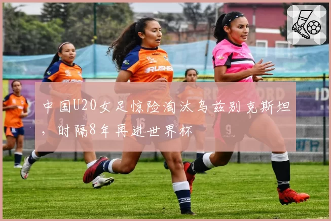 中国U20女足惊险淘汰乌兹别克斯坦，时隔8年再进世界杯