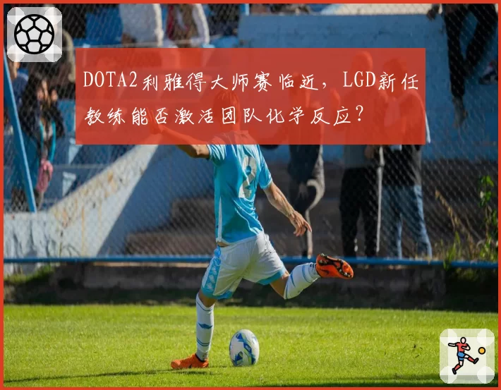 DOTA2利雅得大师赛临近,LGD新任教练能否激活团队化学反应?