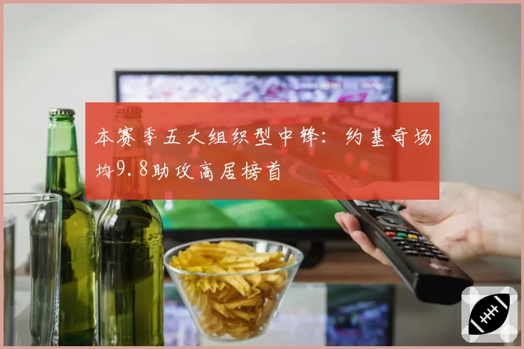 本赛季五大组织型中锋：约基奇场均9.8助攻高居榜首