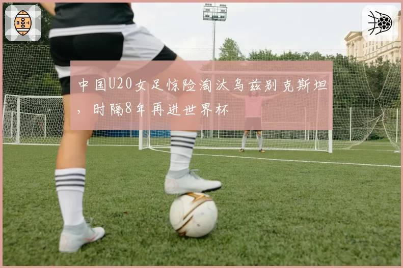 中国U20女足惊险淘汰乌兹别克斯坦，时隔8年再进世界杯
