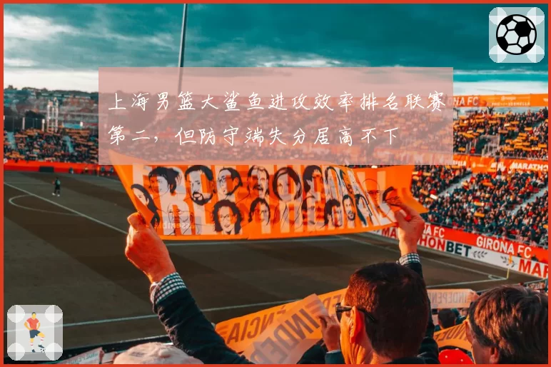 上海男篮大鲨鱼进攻效率排名联赛第二，但防守端失分居高不下