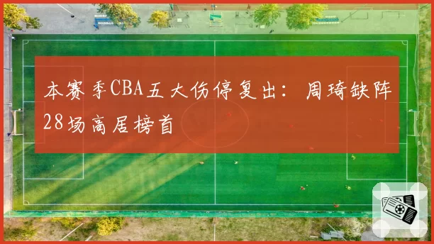 本赛季CBA五大伤停复出:周琦缺阵28场高居榜首