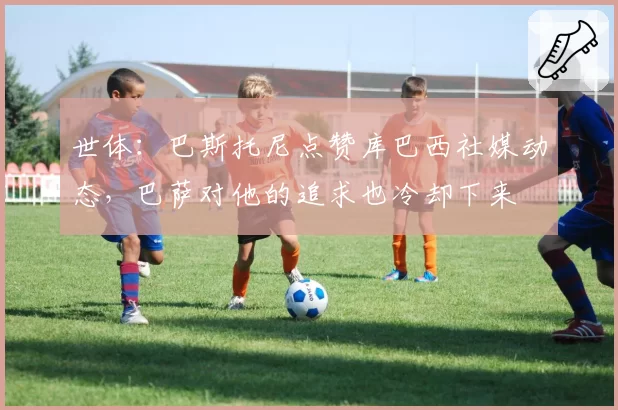 世体:巴斯托尼点赞库巴西社媒动态,巴萨对他的追求也冷却下来