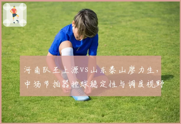 河南队王上源vs山东泰山廖力生，中场节拍器控球稳定性与调度视野