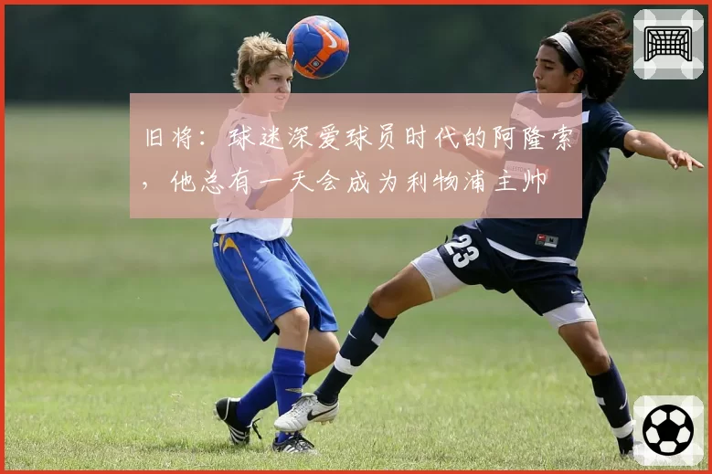 旧将：球迷深爱球员时代的阿隆索，他总有一天会成为利物浦主帅