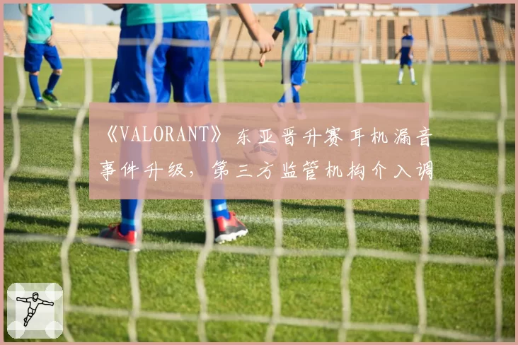 《VALORANT》东亚晋升赛耳机漏音事件升级,第三方监管机构介入调查