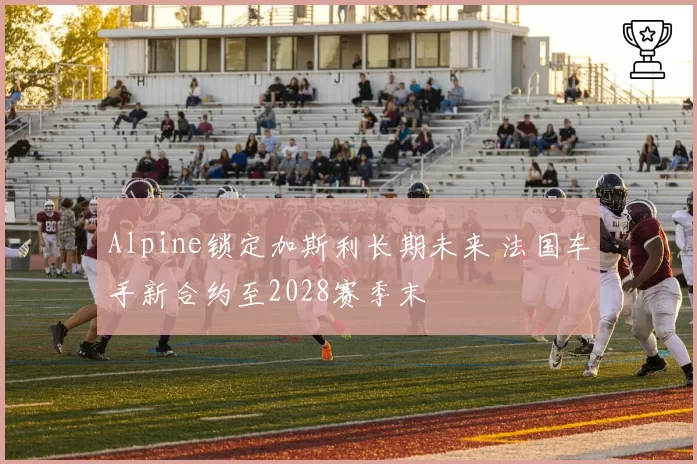 Alpine锁定加斯利长期未来 法国车手新合约至2028赛季末