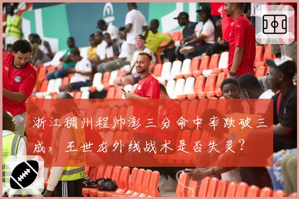 浙江稠州程帅澎三分命中率跌破三成,王世龙外线战术是否失灵?