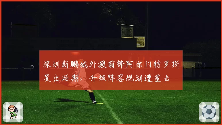 深圳新鹏城外援前锋阿尔门特罗斯复出延期，升级阵容规划遭重击
