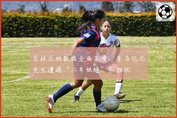 贝林厄姆数据全面下滑,皇马亿元先生遭遇“二年级墙”引担忧