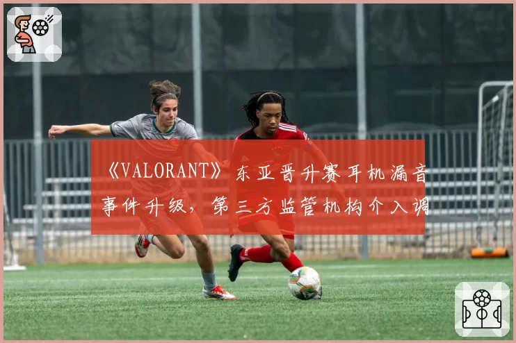 《VALORANT》东亚晋升赛耳机漏音事件升级,第三方监管机构介入调查