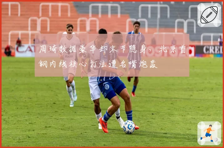 周琦数据豪华却末节隐身,北京首钢内线核心打法遭名嘴炮轰