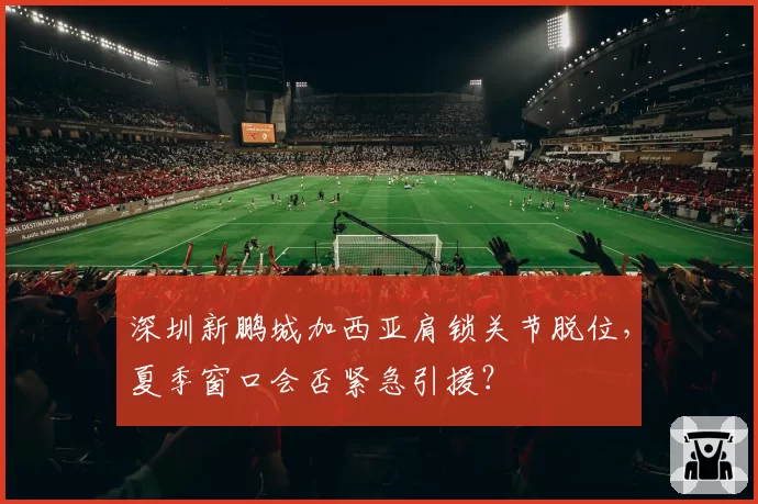 深圳新鹏城加西亚肩锁关节脱位,夏季窗口会否紧急引援?