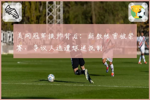美网冠军换帅背后:新教练曾被禁赛,争议人选遭球迷抵制