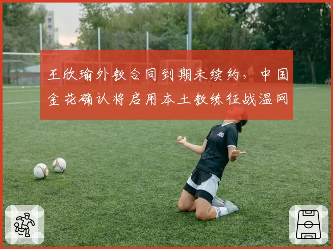 王欣瑜外教合同到期未续约，中国金花确认将启用本土教练征战温网