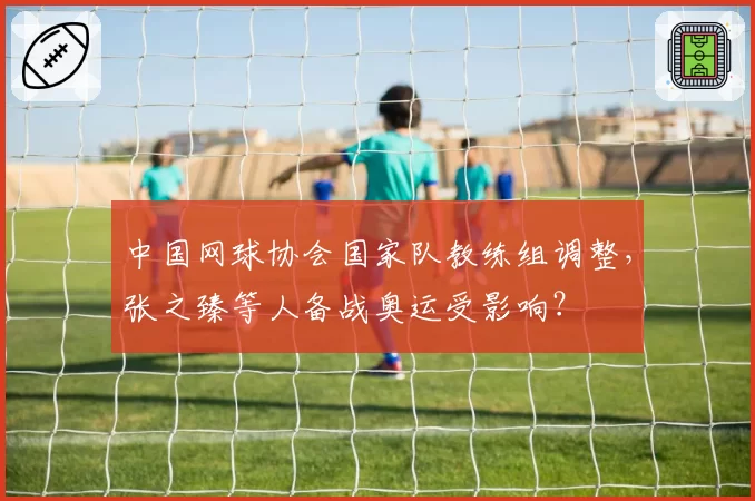 中国网球协会国家队教练组调整,张之臻等人备战奥运受影响?