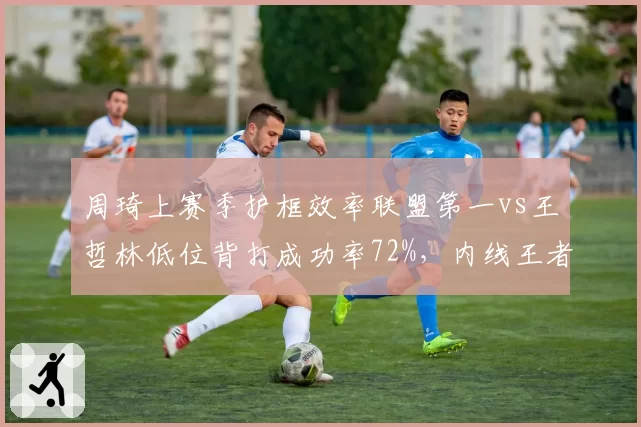周琦上赛季护框效率联盟第一vs王哲林低位背打成功率72%,内线王者对决暗流涌动