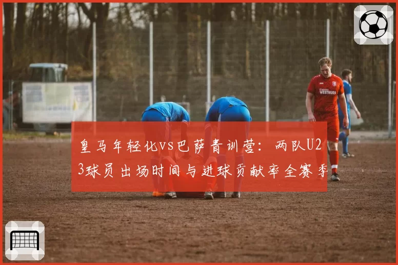 皇马年轻化vs巴萨青训营：两队U23球员出场时间与进球贡献率全赛季对比