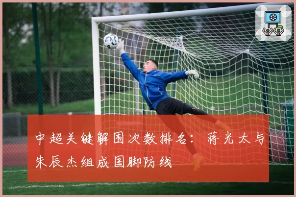 中超关键解围次数排名：蒋光太与朱辰杰组成国脚防线