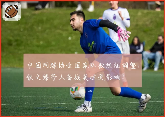 中国网球协会国家队教练组调整，张之臻等人备战奥运受影响？