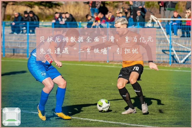 贝林厄姆数据全面下滑,皇马亿元先生遭遇“二年级墙”引担忧