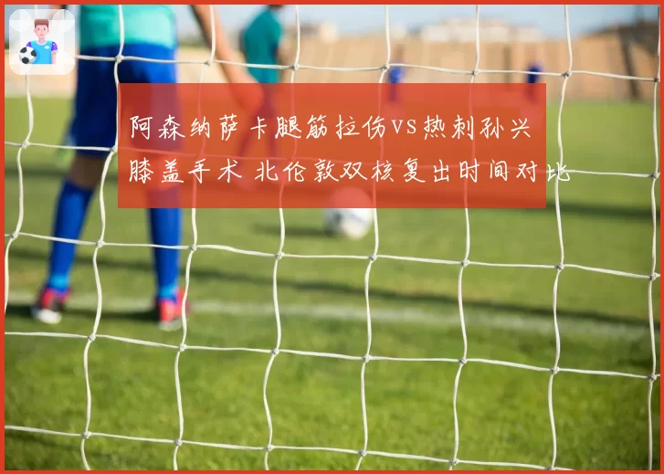阿森纳萨卡腿筋拉伤vs热刺孙兴慜膝盖手术 北伦敦双核复出时间对比