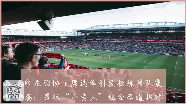 印尼羽协主席选举引发教练团队震荡,男双“小黄人”组合恐遭拆对?