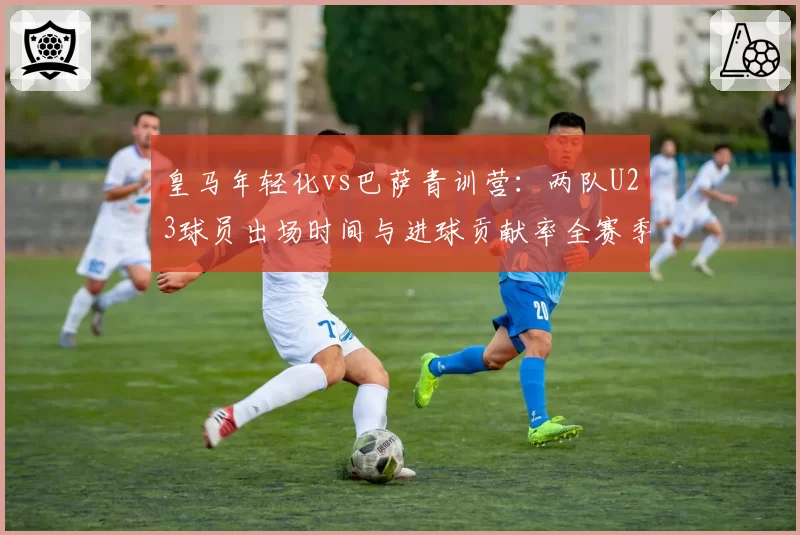 皇马年轻化vs巴萨青训营：两队U23球员出场时间与进球贡献率全赛季对比
