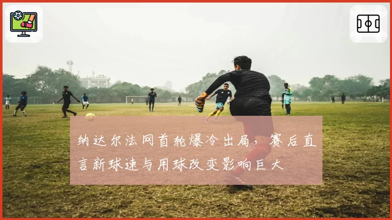 纳达尔法网首轮爆冷出局,赛后直言新球速与用球改变影响巨大