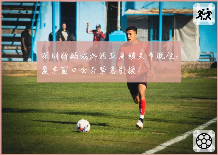 深圳新鹏城加西亚肩锁关节脱位,夏季窗口会否紧急引援?
