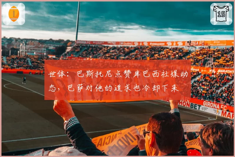 世体：巴斯托尼点赞库巴西社媒动态，巴萨对他的追求也冷却下来
