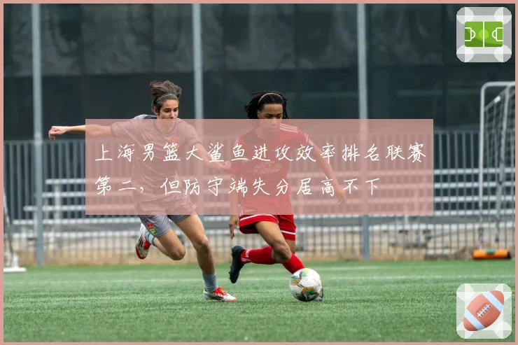 上海男篮大鲨鱼进攻效率排名联赛第二，但防守端失分居高不下