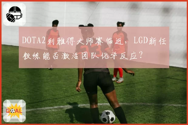 DOTA2利雅得大师赛临近,LGD新任教练能否激活团队化学反应?