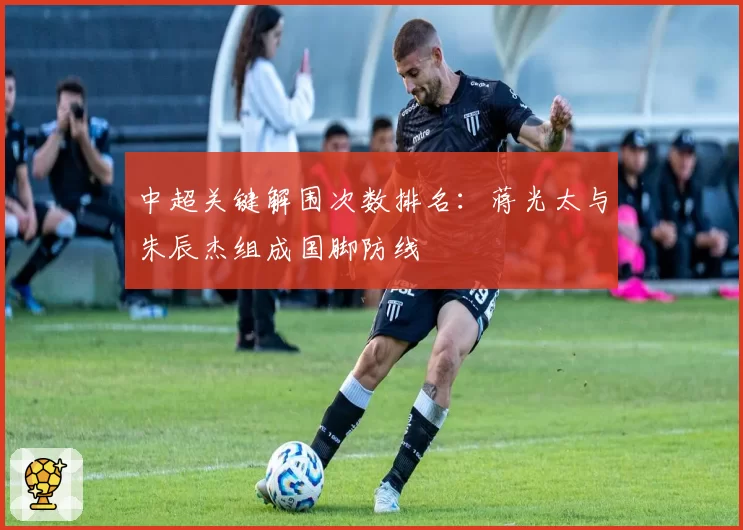 中超关键解围次数排名:蒋光太与朱辰杰组成国脚防线